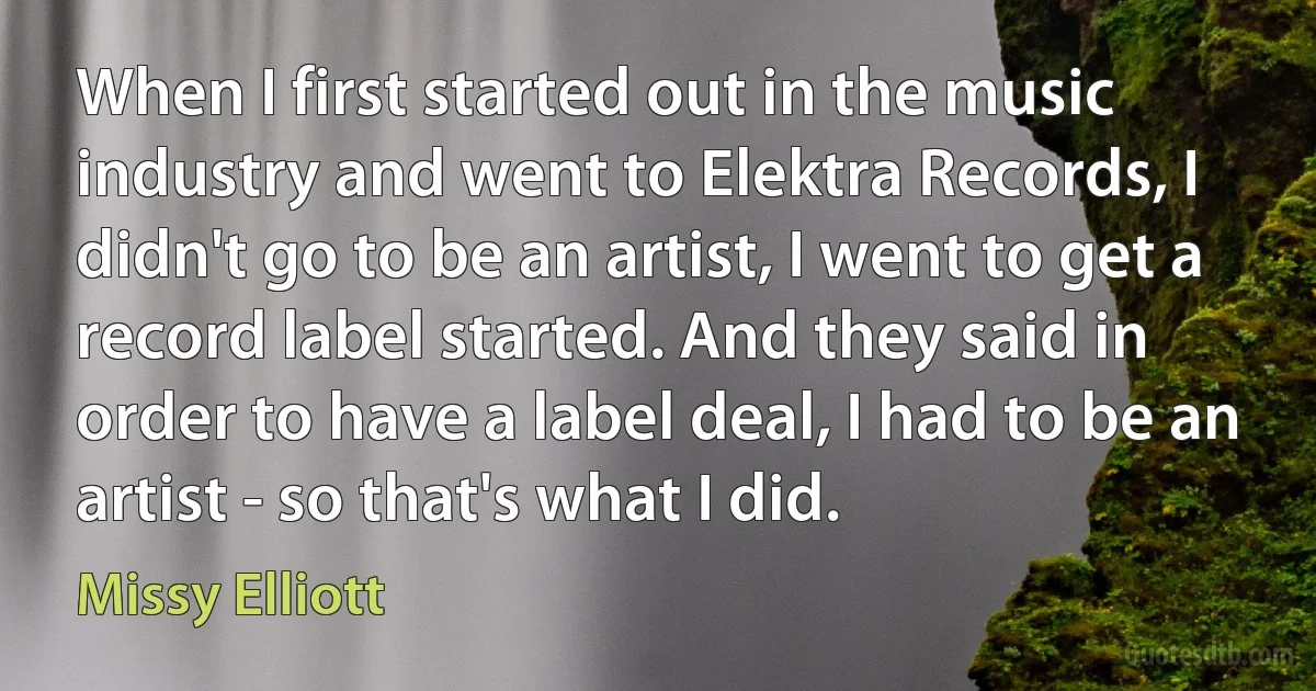 When I first started out in the music industry and went to Elektra Records, I didn't go to be an artist, I went to get a record label started. And they said in order to have a label deal, I had to be an artist - so that's what I did. (Missy Elliott)