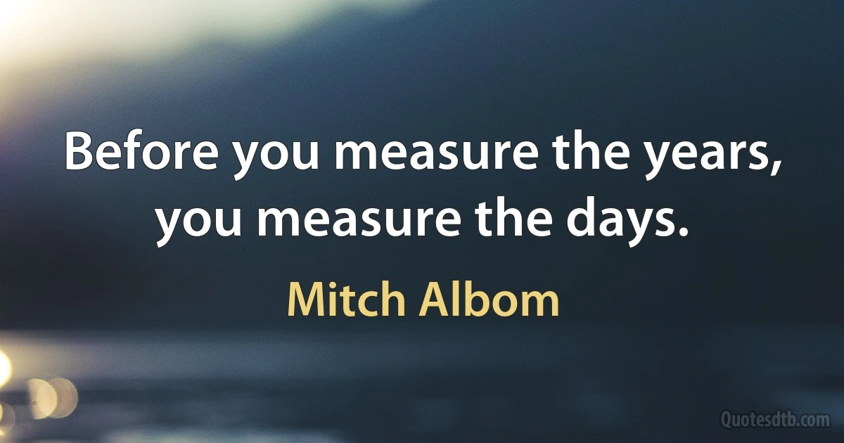 Before you measure the years, you measure the days. (Mitch Albom)