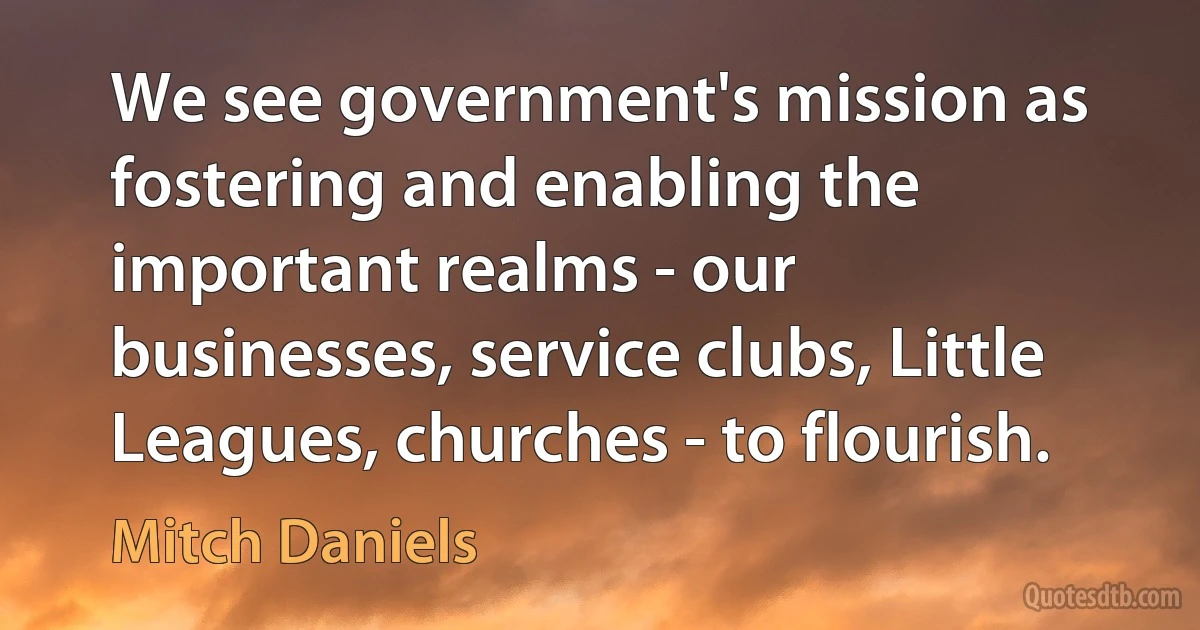 We see government's mission as fostering and enabling the important realms - our businesses, service clubs, Little Leagues, churches - to flourish. (Mitch Daniels)