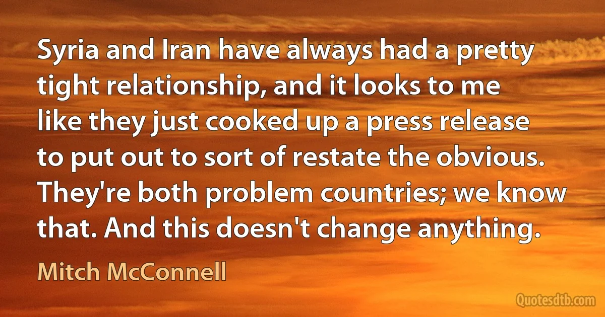 Syria and Iran have always had a pretty tight relationship, and it looks to me like they just cooked up a press release to put out to sort of restate the obvious. They're both problem countries; we know that. And this doesn't change anything. (Mitch McConnell)