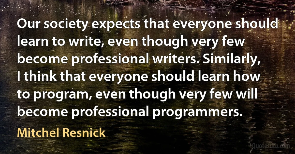 Our society expects that everyone should learn to write, even though very few become professional writers. Similarly, I think that everyone should learn how to program, even though very few will become professional programmers. (Mitchel Resnick)