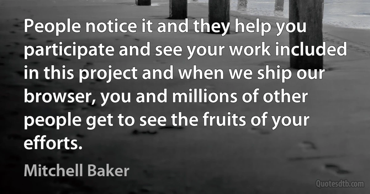 People notice it and they help you participate and see your work included in this project and when we ship our browser, you and millions of other people get to see the fruits of your efforts. (Mitchell Baker)