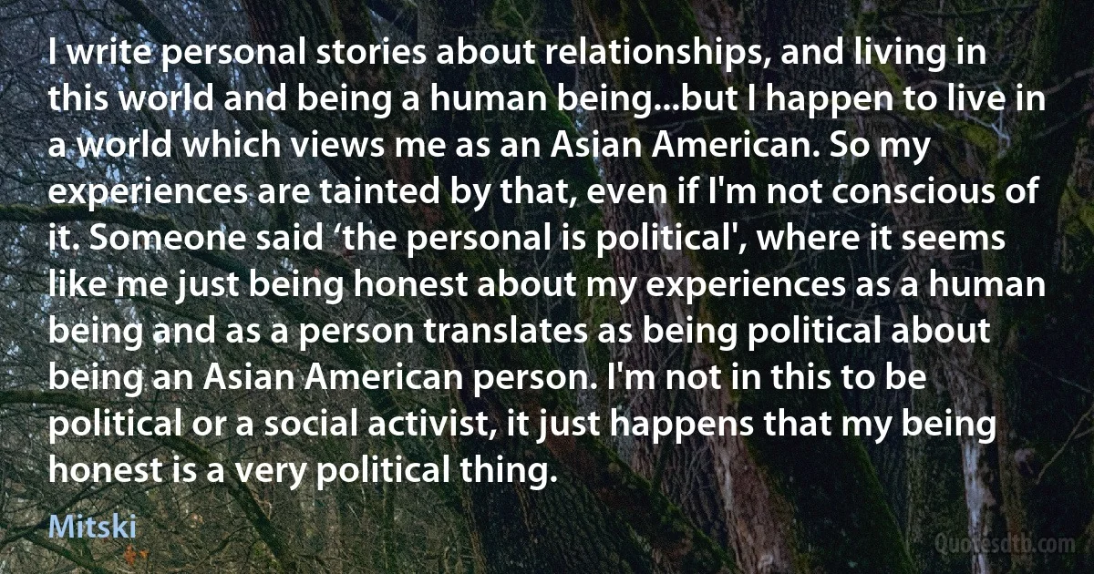 I write personal stories about relationships, and living in this world and being a human being...but I happen to live in a world which views me as an Asian American. So my experiences are tainted by that, even if I'm not conscious of it. Someone said ‘the personal is political', where it seems like me just being honest about my experiences as a human being and as a person translates as being political about being an Asian American person. I'm not in this to be political or a social activist, it just happens that my being honest is a very political thing. (Mitski)