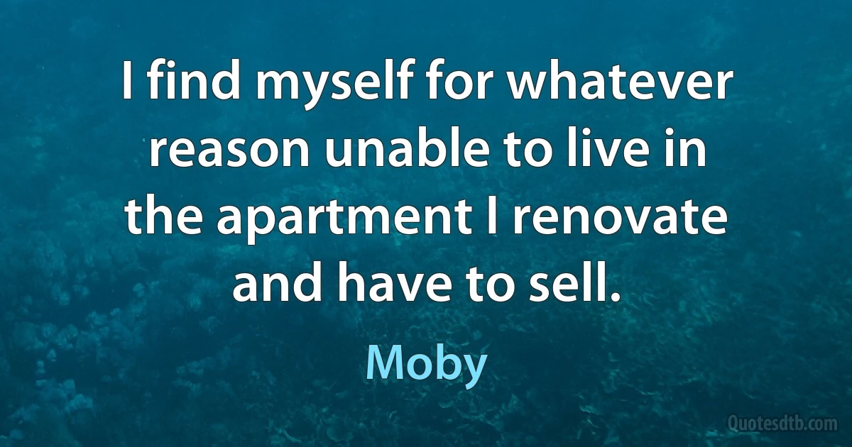 I find myself for whatever reason unable to live in the apartment I renovate and have to sell. (Moby)