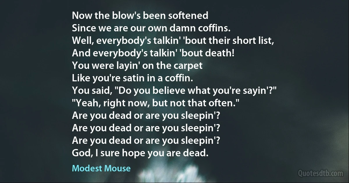 Now the blow's been softened
Since we are our own damn coffins.
Well, everybody's talkin' 'bout their short list,
And everybody's talkin' 'bout death!
You were layin' on the carpet
Like you're satin in a coffin.
You said, "Do you believe what you're sayin'?"
"Yeah, right now, but not that often."
Are you dead or are you sleepin'?
Are you dead or are you sleepin'?
Are you dead or are you sleepin'?
God, I sure hope you are dead. (Modest Mouse)