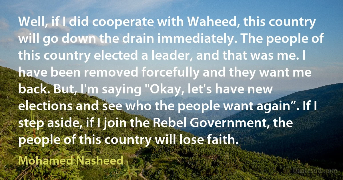 Well, if I did cooperate with Waheed, this country will go down the drain immediately. The people of this country elected a leader, and that was me. I have been removed forcefully and they want me back. But, I'm saying "Okay, let's have new elections and see who the people want again”. If I step aside, if I join the Rebel Government, the people of this country will lose faith. (Mohamed Nasheed)