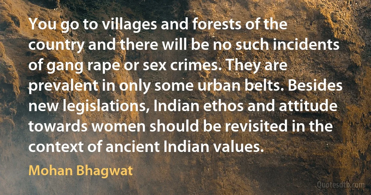 You go to villages and forests of the country and there will be no such incidents of gang rape or sex crimes. They are prevalent in only some urban belts. Besides new legislations, Indian ethos and attitude towards women should be revisited in the context of ancient Indian values. (Mohan Bhagwat)