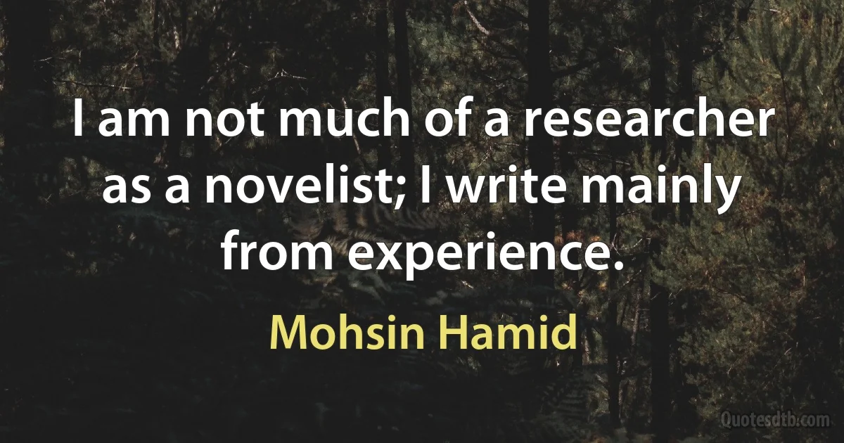 I am not much of a researcher as a novelist; I write mainly from experience. (Mohsin Hamid)