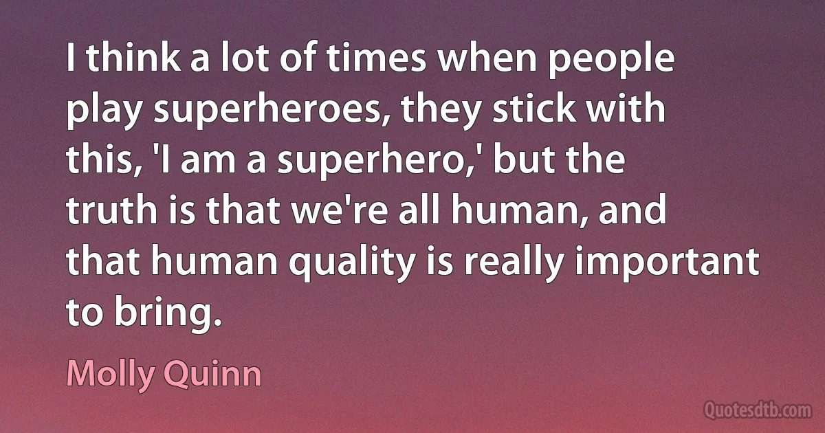 I think a lot of times when people play superheroes, they stick with this, 'I am a superhero,' but the truth is that we're all human, and that human quality is really important to bring. (Molly Quinn)