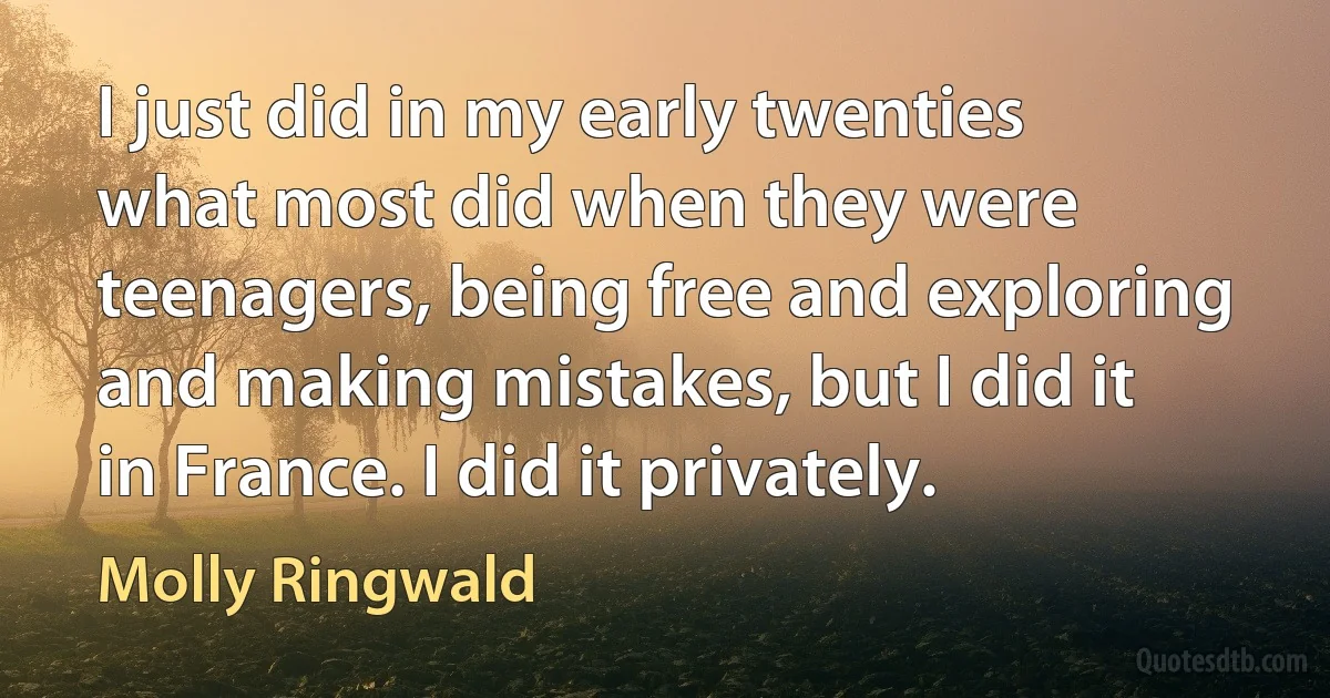 I just did in my early twenties what most did when they were teenagers, being free and exploring and making mistakes, but I did it in France. I did it privately. (Molly Ringwald)