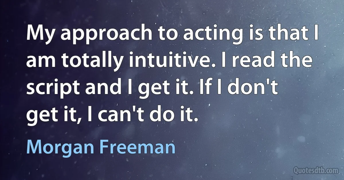 My approach to acting is that I am totally intuitive. I read the script and I get it. If I don't get it, I can't do it. (Morgan Freeman)