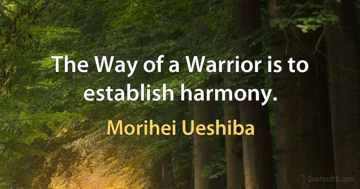 The Way of a Warrior is to establish harmony. (Morihei Ueshiba)