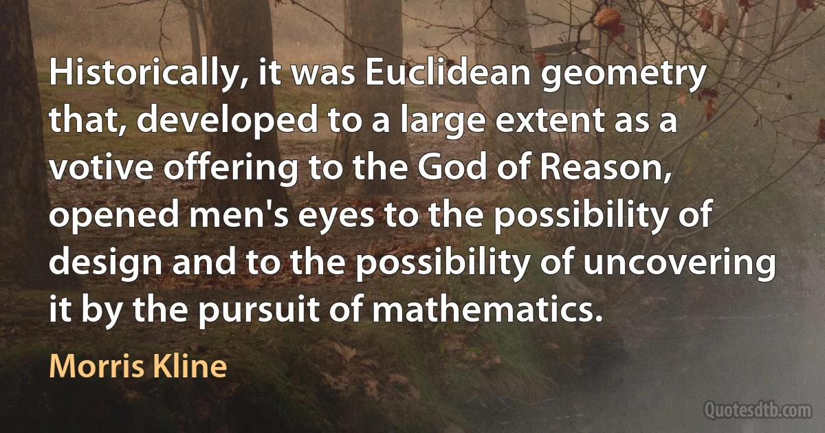 Historically, it was Euclidean geometry that, developed to a large extent as a votive offering to the God of Reason, opened men's eyes to the possibility of design and to the possibility of uncovering it by the pursuit of mathematics. (Morris Kline)