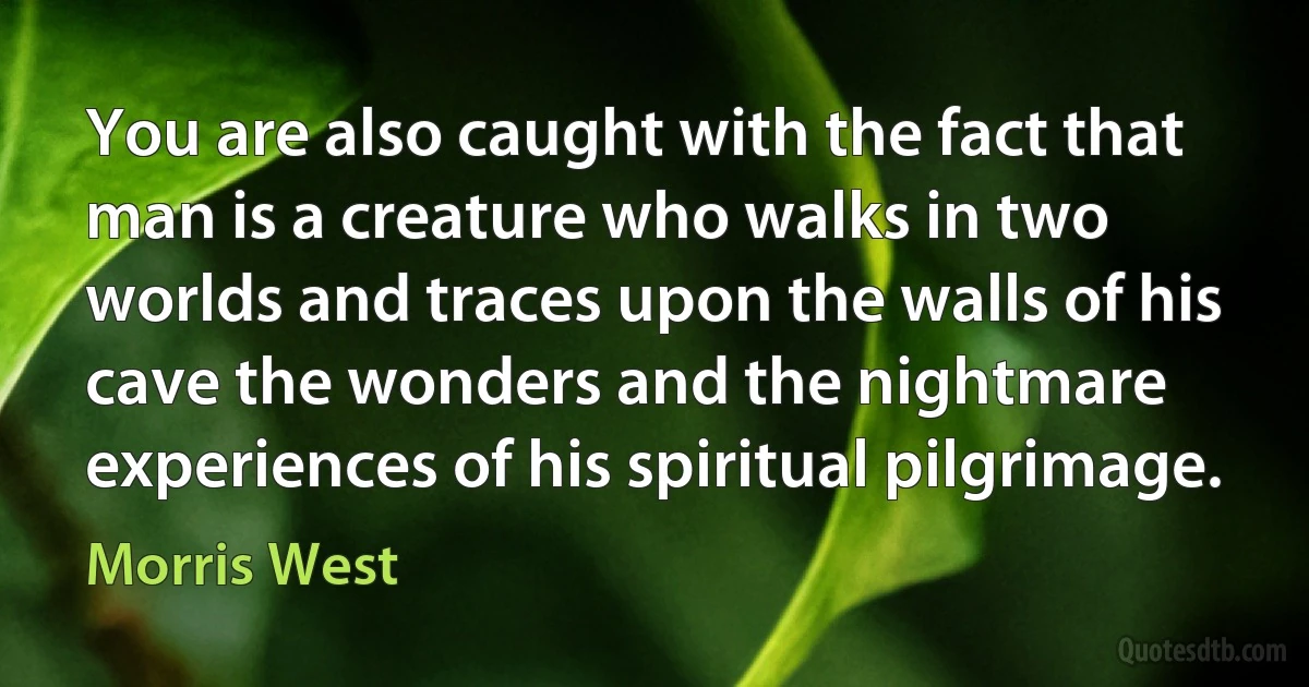 You are also caught with the fact that man is a creature who walks in two worlds and traces upon the walls of his cave the wonders and the nightmare experiences of his spiritual pilgrimage. (Morris West)