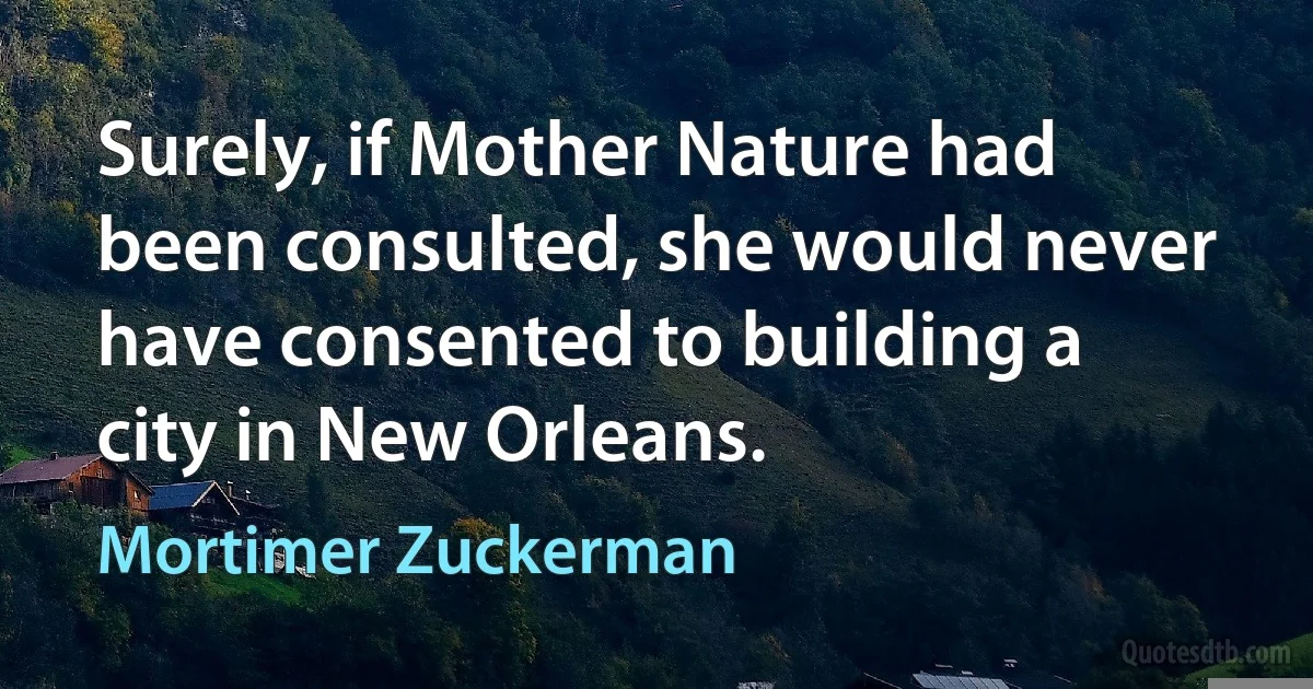 Surely, if Mother Nature had been consulted, she would never have consented to building a city in New Orleans. (Mortimer Zuckerman)