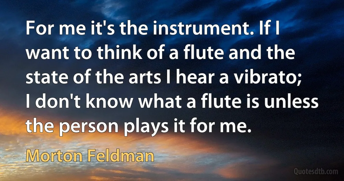 For me it's the instrument. If I want to think of a flute and the state of the arts I hear a vibrato; I don't know what a flute is unless the person plays it for me. (Morton Feldman)