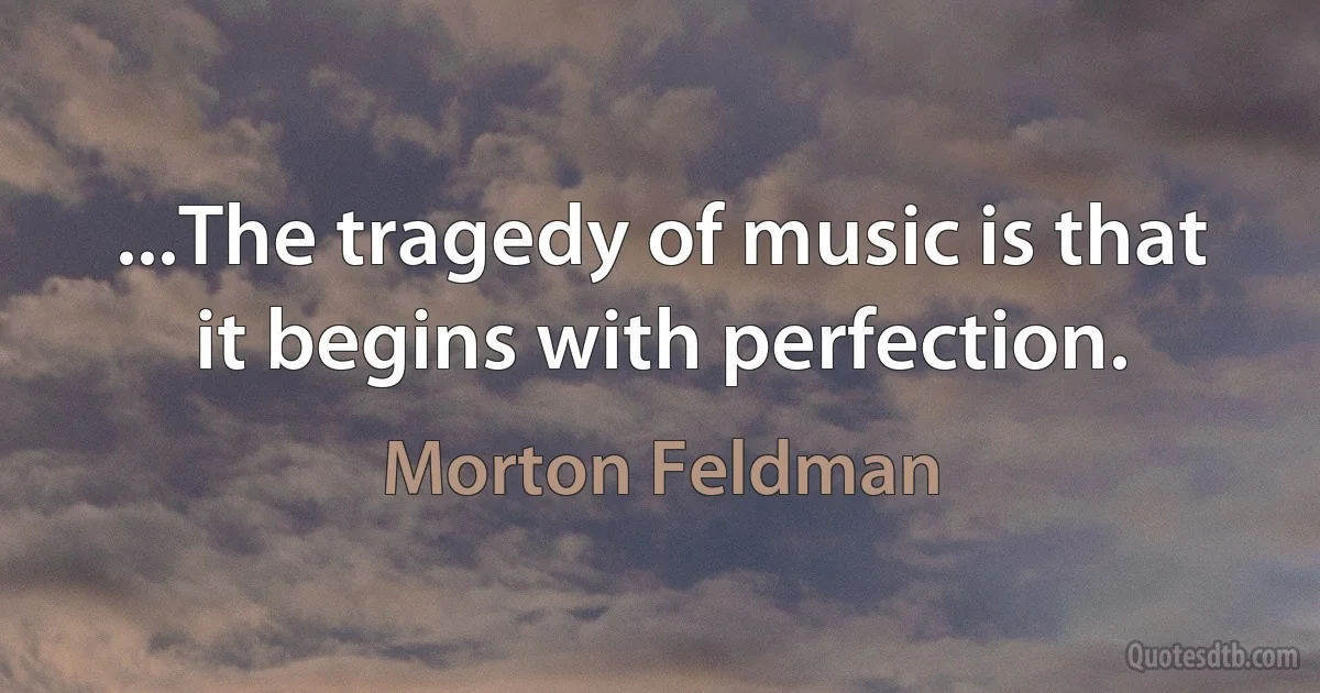 ...The tragedy of music is that it begins with perfection. (Morton Feldman)