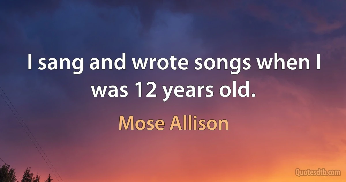 I sang and wrote songs when I was 12 years old. (Mose Allison)