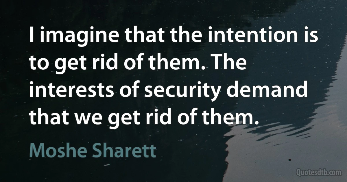 I imagine that the intention is to get rid of them. The interests of security demand that we get rid of them. (Moshe Sharett)