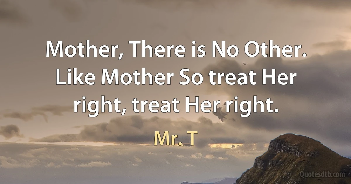 Mother, There is No Other. Like Mother So treat Her right, treat Her right. (Mr. T)