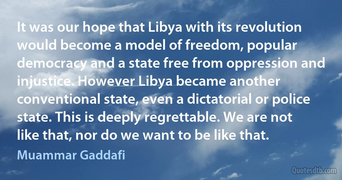 It was our hope that Libya with its revolution would become a model of freedom, popular democracy and a state free from oppression and injustice. However Libya became another conventional state, even a dictatorial or police state. This is deeply regrettable. We are not like that, nor do we want to be like that. (Muammar Gaddafi)