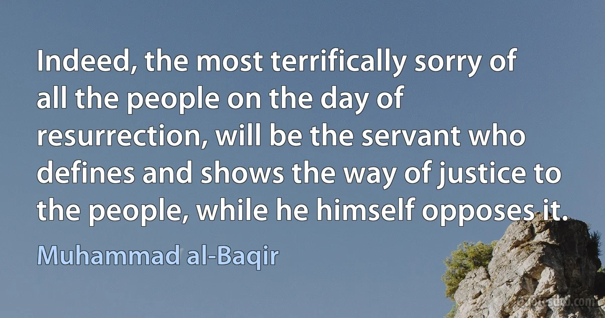 Indeed, the most terrifically sorry of all the people on the day of resurrection, will be the servant who defines and shows the way of justice to the people, while he himself opposes it. (Muhammad al-Baqir)