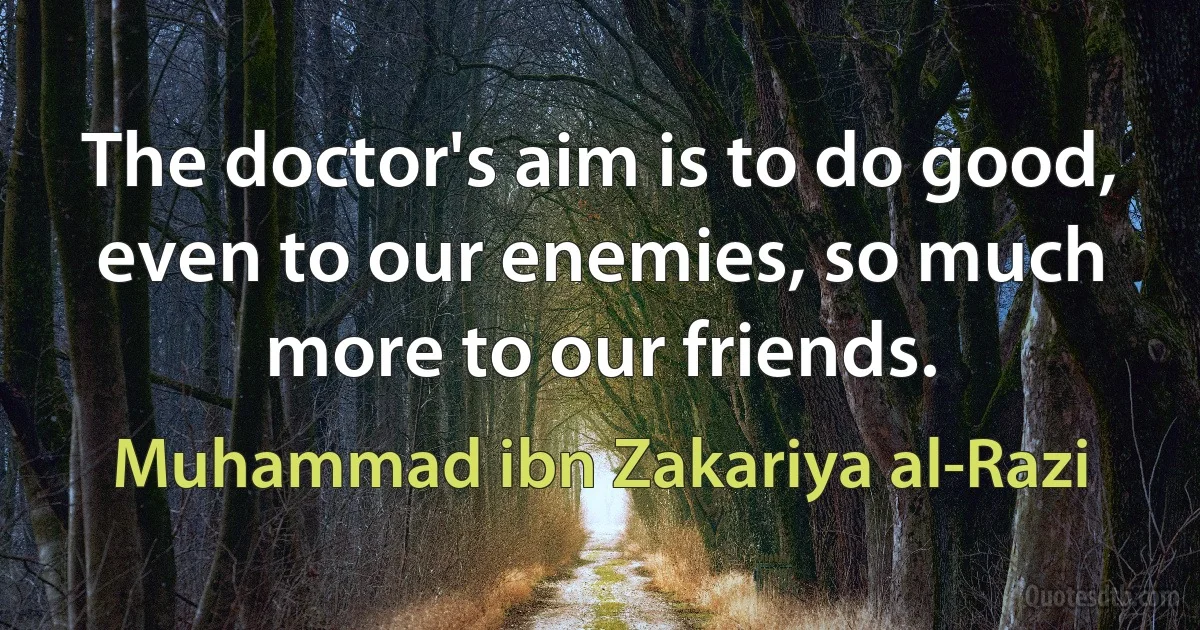 The doctor's aim is to do good, even to our enemies, so much more to our friends. (Muhammad ibn Zakariya al-Razi)