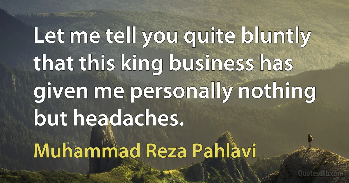 Let me tell you quite bluntly that this king business has given me personally nothing but headaches. (Muhammad Reza Pahlavi)