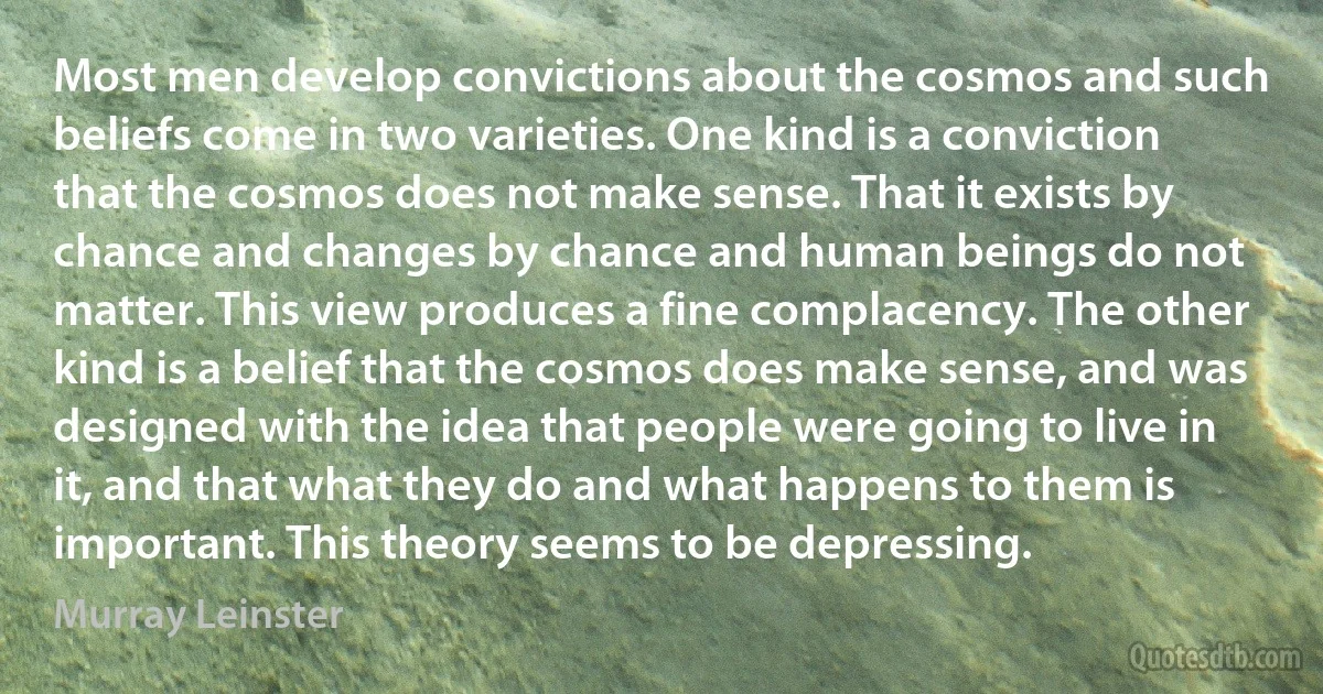 Most men develop convictions about the cosmos and such beliefs come in two varieties. One kind is a conviction that the cosmos does not make sense. That it exists by chance and changes by chance and human beings do not matter. This view produces a fine complacency. The other kind is a belief that the cosmos does make sense, and was designed with the idea that people were going to live in it, and that what they do and what happens to them is important. This theory seems to be depressing. (Murray Leinster)