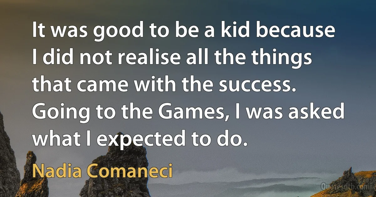 It was good to be a kid because I did not realise all the things that came with the success. Going to the Games, I was asked what I expected to do. (Nadia Comaneci)