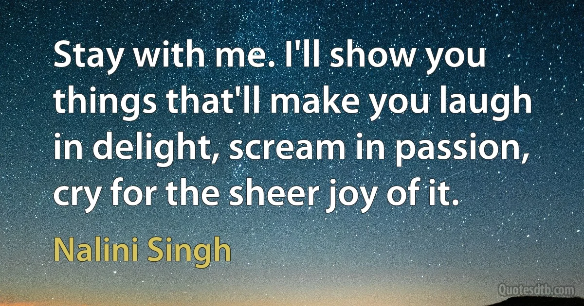 Stay with me. I'll show you things that'll make you laugh in delight, scream in passion, cry for the sheer joy of it. (Nalini Singh)