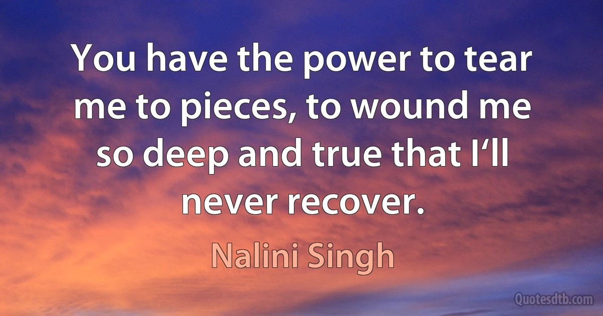 You have the power to tear me to pieces, to wound me so deep and true that I‘ll never recover. (Nalini Singh)