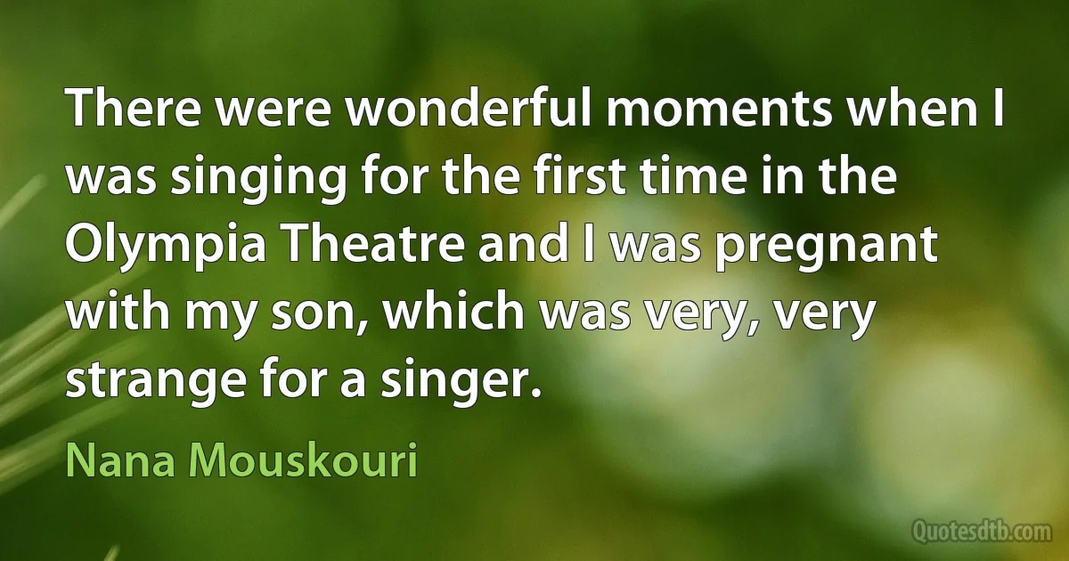 There were wonderful moments when I was singing for the first time in the Olympia Theatre and I was pregnant with my son, which was very, very strange for a singer. (Nana Mouskouri)