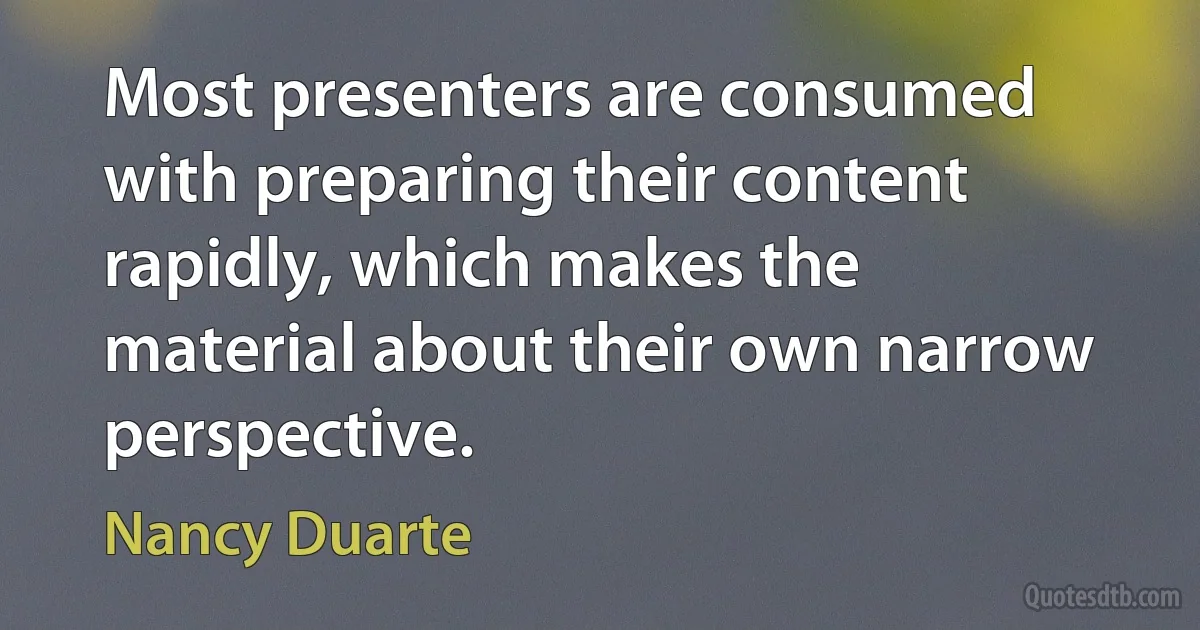 Most presenters are consumed with preparing their content rapidly, which makes the material about their own narrow perspective. (Nancy Duarte)