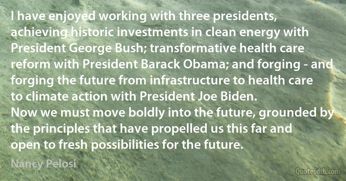 I have enjoyed working with three presidents, achieving historic investments in clean energy with President George Bush; transformative health care reform with President Barack Obama; and forging - and forging the future from infrastructure to health care to climate action with President Joe Biden.
Now we must move boldly into the future, grounded by the principles that have propelled us this far and open to fresh possibilities for the future. (Nancy Pelosi)