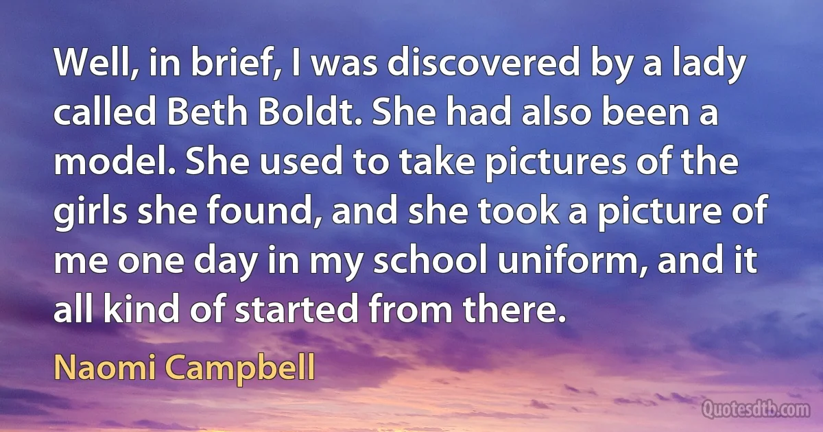 Well, in brief, I was discovered by a lady called Beth Boldt. She had also been a model. She used to take pictures of the girls she found, and she took a picture of me one day in my school uniform, and it all kind of started from there. (Naomi Campbell)