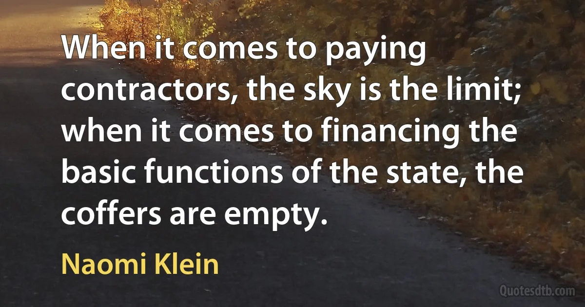 When it comes to paying contractors, the sky is the limit; when it comes to financing the basic functions of the state, the coffers are empty. (Naomi Klein)