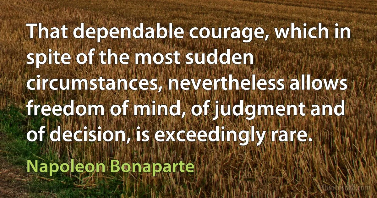 That dependable courage, which in spite of the most sudden circumstances, nevertheless allows freedom of mind, of judgment and of decision, is exceedingly rare. (Napoleon Bonaparte)