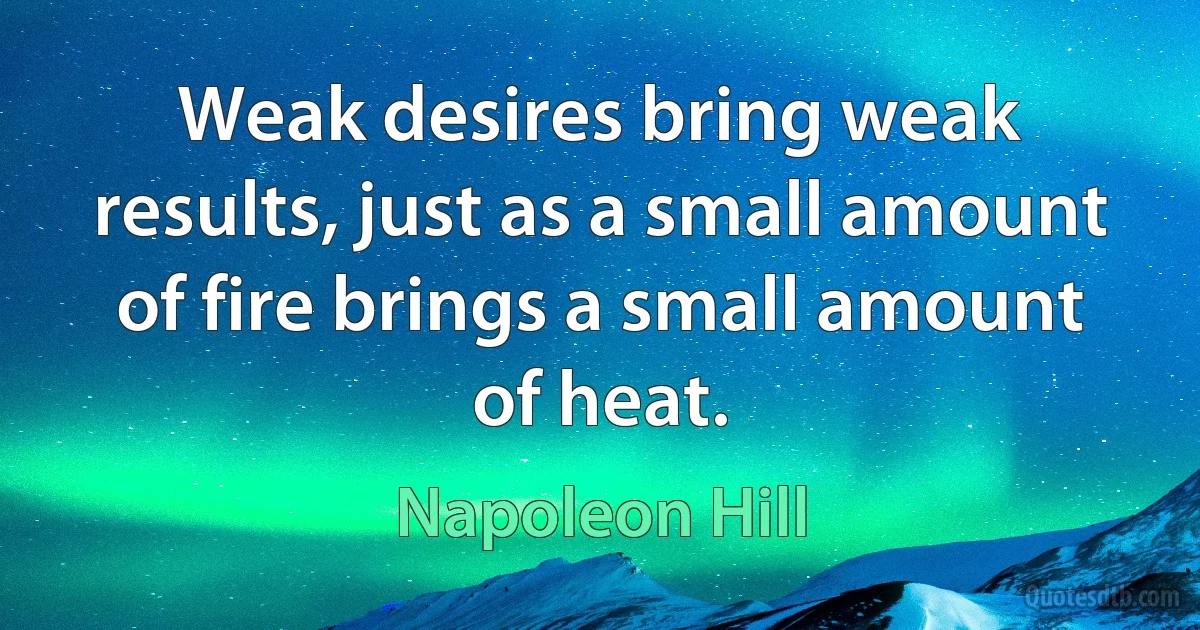 Weak desires bring weak results, just as a small amount of fire brings a small amount of heat. (Napoleon Hill)