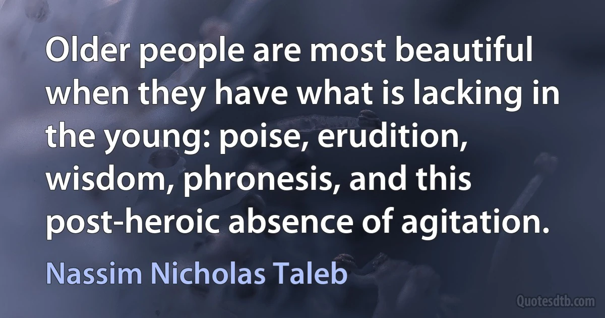 Older people are most beautiful when they have what is lacking in the young: poise, erudition, wisdom, phronesis, and this post-heroic absence of agitation. (Nassim Nicholas Taleb)