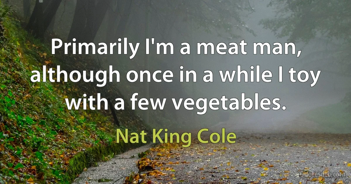 Primarily I'm a meat man, although once in a while I toy with a few vegetables. (Nat King Cole)