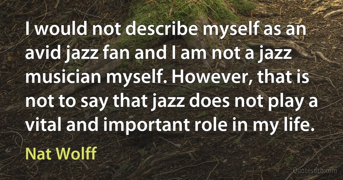 I would not describe myself as an avid jazz fan and I am not a jazz musician myself. However, that is not to say that jazz does not play a vital and important role in my life. (Nat Wolff)