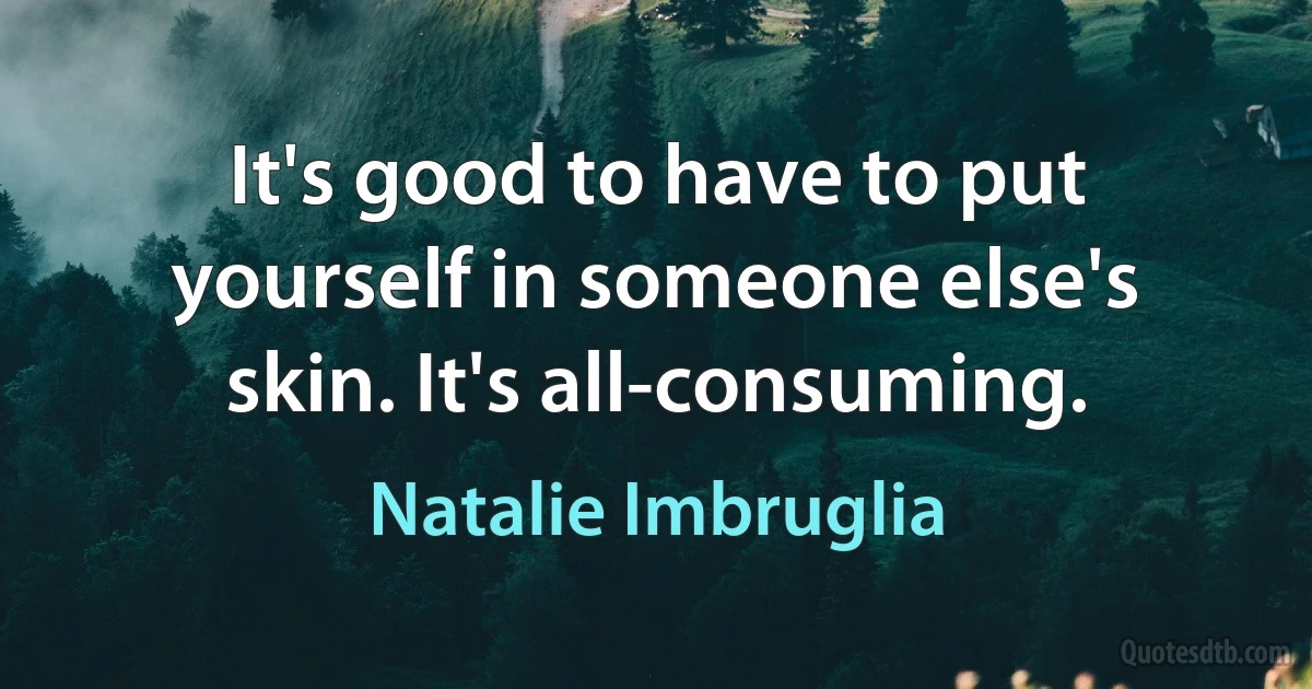 It's good to have to put yourself in someone else's skin. It's all-consuming. (Natalie Imbruglia)