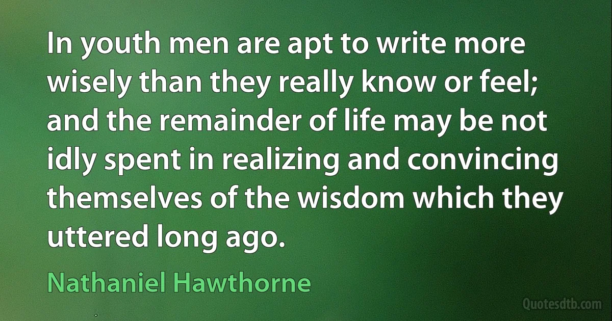 In youth men are apt to write more wisely than they really know or feel; and the remainder of life may be not idly spent in realizing and convincing themselves of the wisdom which they uttered long ago. (Nathaniel Hawthorne)