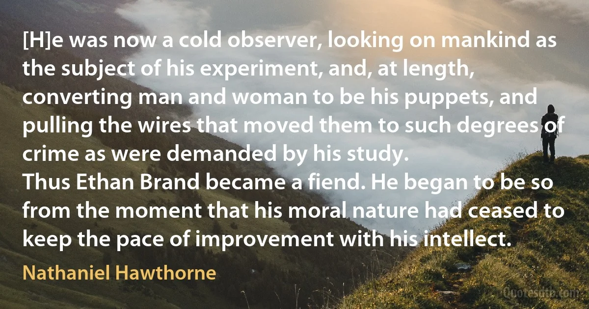 [H]e was now a cold observer, looking on mankind as the subject of his experiment, and, at length, converting man and woman to be his puppets, and pulling the wires that moved them to such degrees of crime as were demanded by his study.
Thus Ethan Brand became a fiend. He began to be so from the moment that his moral nature had ceased to keep the pace of improvement with his intellect. (Nathaniel Hawthorne)