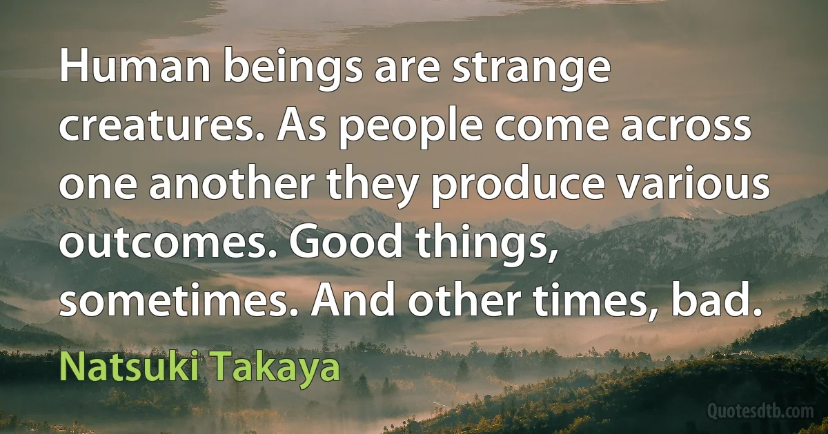 Human beings are strange creatures. As people come across one another they produce various outcomes. Good things, sometimes. And other times, bad. (Natsuki Takaya)