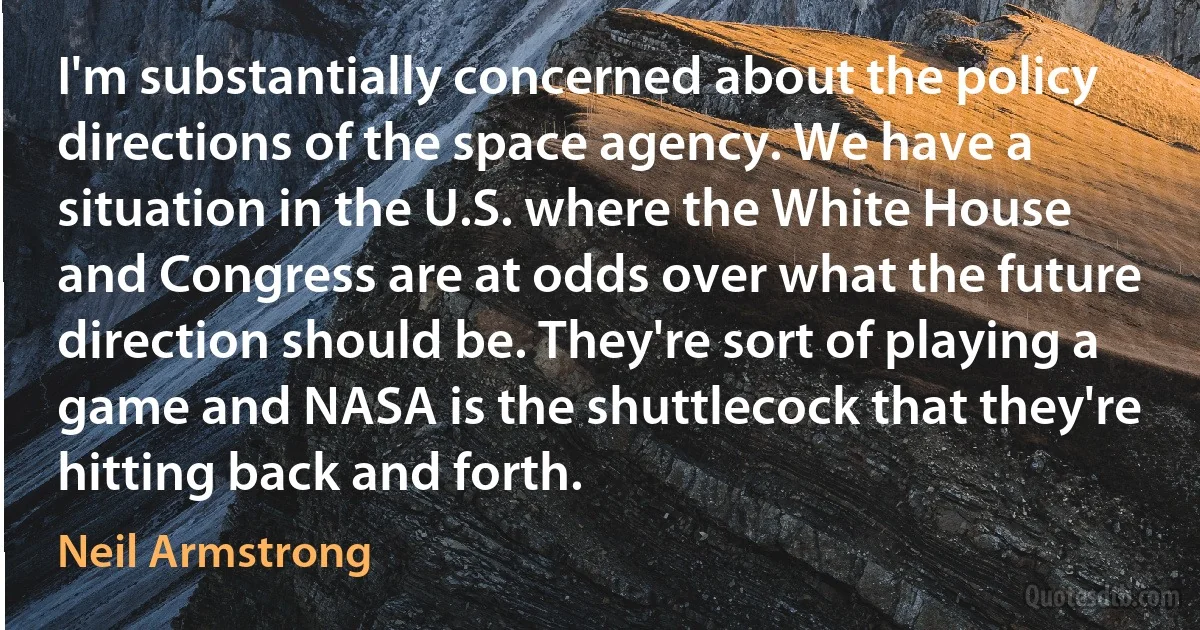 I'm substantially concerned about the policy directions of the space agency. We have a situation in the U.S. where the White House and Congress are at odds over what the future direction should be. They're sort of playing a game and NASA is the shuttlecock that they're hitting back and forth. (Neil Armstrong)