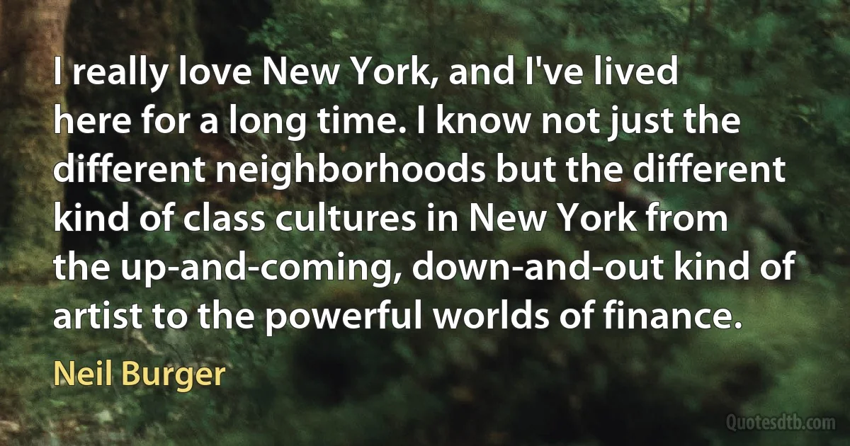 I really love New York, and I've lived here for a long time. I know not just the different neighborhoods but the different kind of class cultures in New York from the up-and-coming, down-and-out kind of artist to the powerful worlds of finance. (Neil Burger)