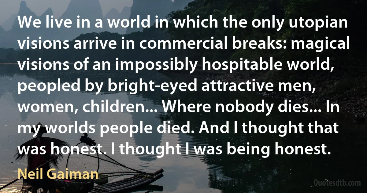 We live in a world in which the only utopian visions arrive in commercial breaks: magical visions of an impossibly hospitable world, peopled by bright-eyed attractive men, women, children... Where nobody dies... In my worlds people died. And I thought that was honest. I thought I was being honest. (Neil Gaiman)