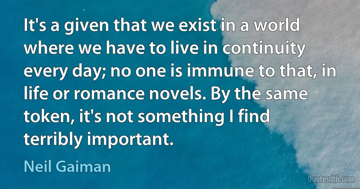 It's a given that we exist in a world where we have to live in continuity every day; no one is immune to that, in life or romance novels. By the same token, it's not something I find terribly important. (Neil Gaiman)